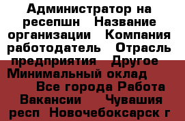 Администратор на ресепшн › Название организации ­ Компания-работодатель › Отрасль предприятия ­ Другое › Минимальный оклад ­ 25 000 - Все города Работа » Вакансии   . Чувашия респ.,Новочебоксарск г.